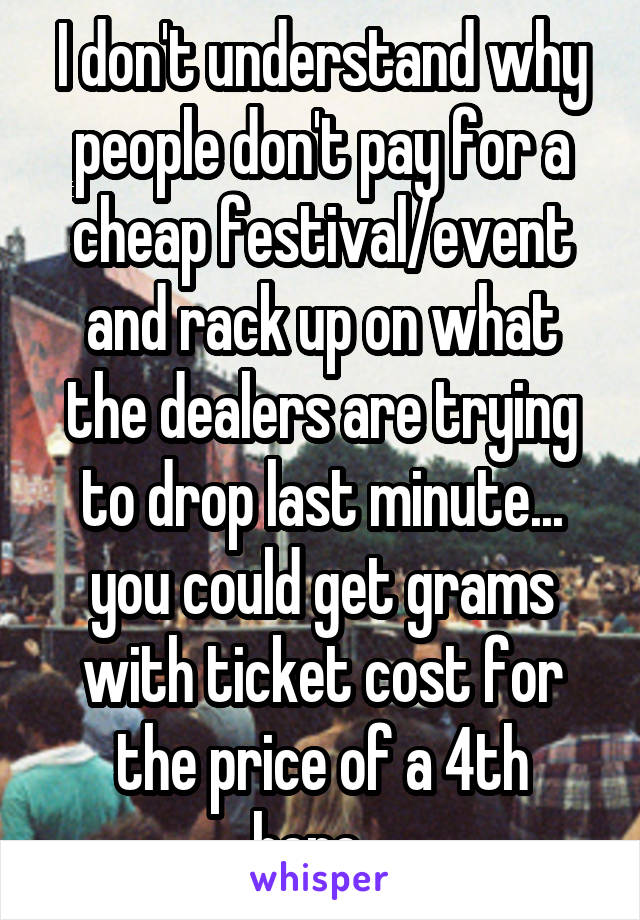 I don't understand why people don't pay for a cheap festival/event and rack up on what the dealers are trying to drop last minute... you could get grams with ticket cost for the price of a 4th here...