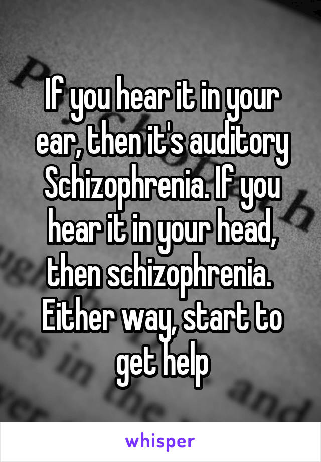 If you hear it in your ear, then it's auditory Schizophrenia. If you hear it in your head, then schizophrenia. 
Either way, start to get help