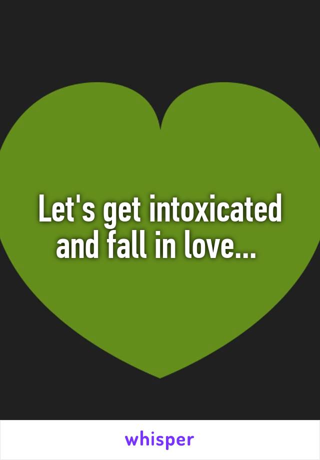 Let's get intoxicated and fall in love... 