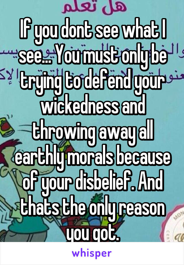 If you dont see what I see... You must only be trying to defend your wickedness and throwing away all earthly morals because of your disbelief. And thats the only reason you got.