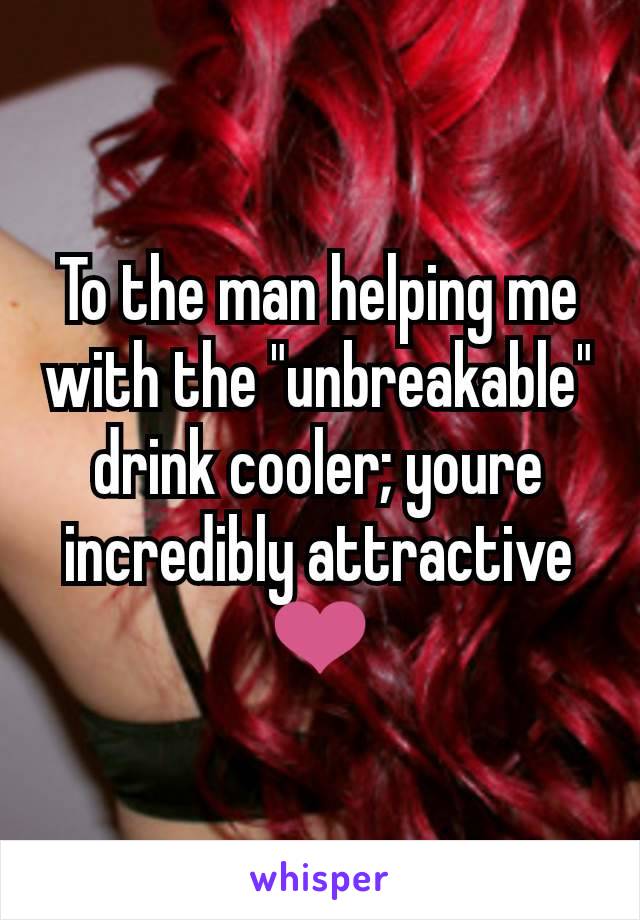 To the man helping me with the "unbreakable" drink cooler; youre incredibly attractive ❤