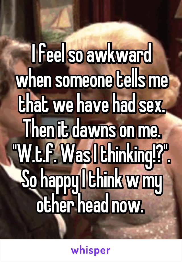 I feel so awkward when someone tells me that we have had sex. Then it dawns on me. "W.t.f. Was I thinking!?". So happy I think w my other head now. 