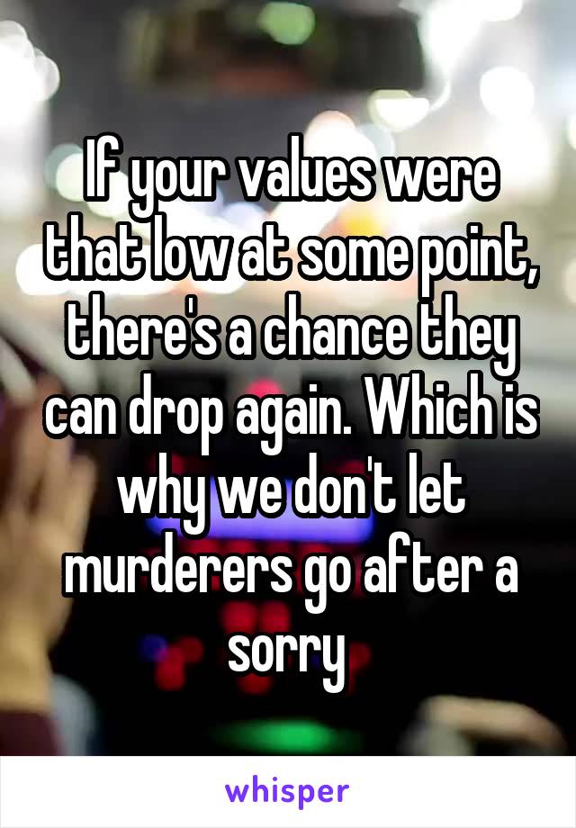 If your values were that low at some point, there's a chance they can drop again. Which is why we don't let murderers go after a sorry 