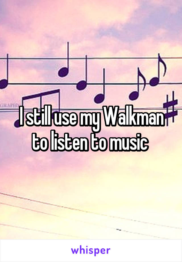 I still use my Walkman to listen to music 