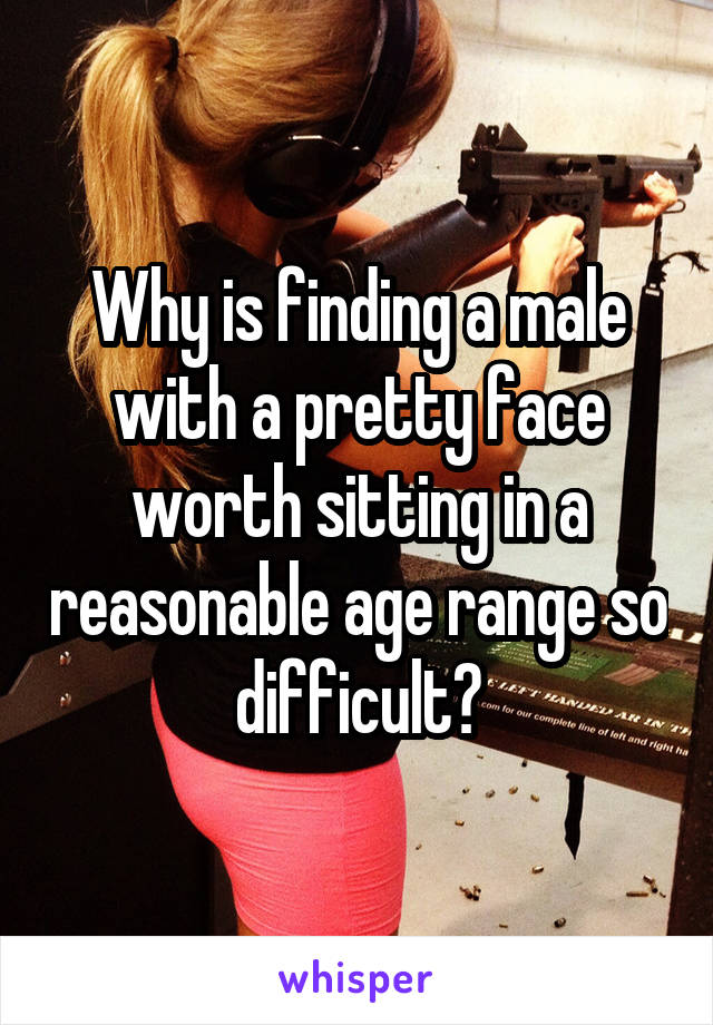 Why is finding a male with a pretty face worth sitting in a reasonable age range so difficult?