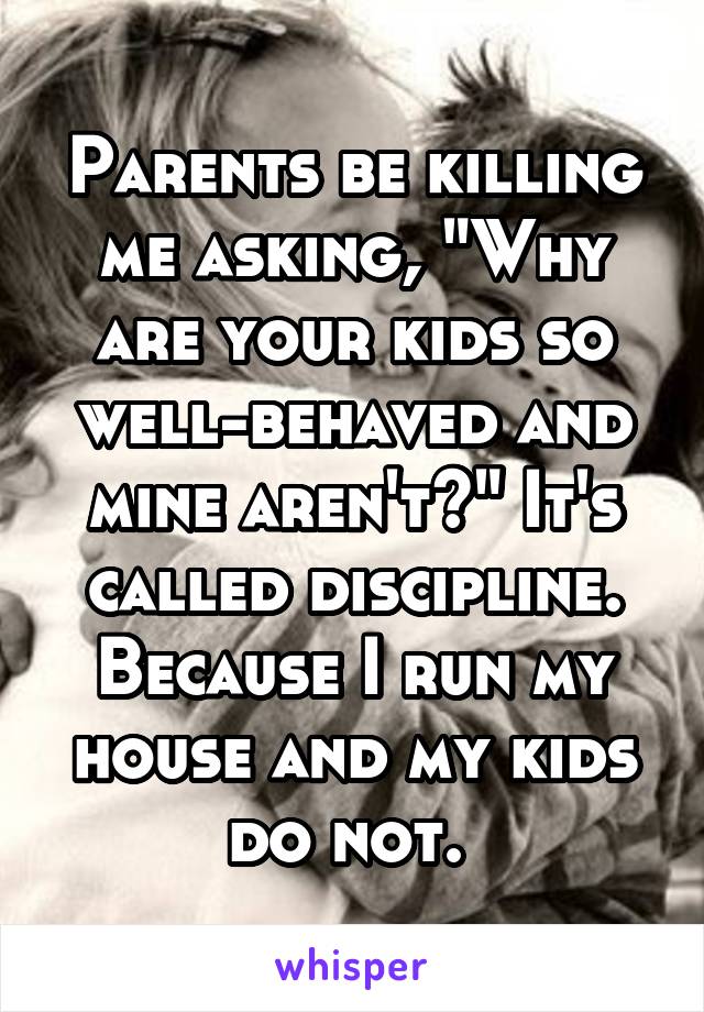 Parents be killing me asking, "Why are your kids so well-behaved and mine aren't?" It's called discipline. Because I run my house and my kids do not. 