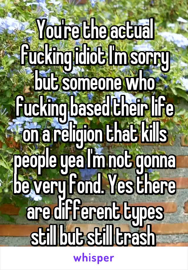 You're the actual fucking idiot I'm sorry but someone who fucking based their life on a religion that kills people yea I'm not gonna be very fond. Yes there are different types still but still trash 