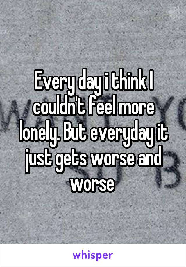 Every day i think I couldn't feel more lonely. But everyday it just gets worse and worse 