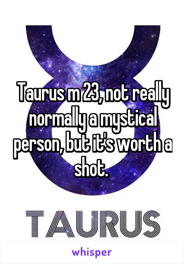 Taurus m 23, not really normally a mystical person, but it's worth a shot. 