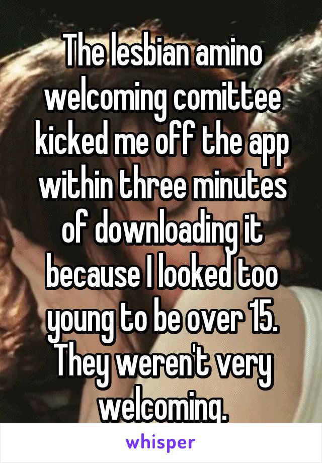 The lesbian amino welcoming comittee kicked me off the app within three minutes of downloading it because I looked too young to be over 15. They weren't very welcoming.