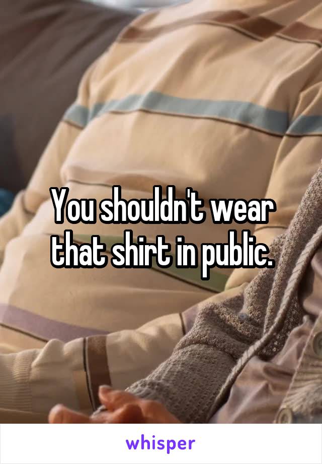 You shouldn't wear that shirt in public.