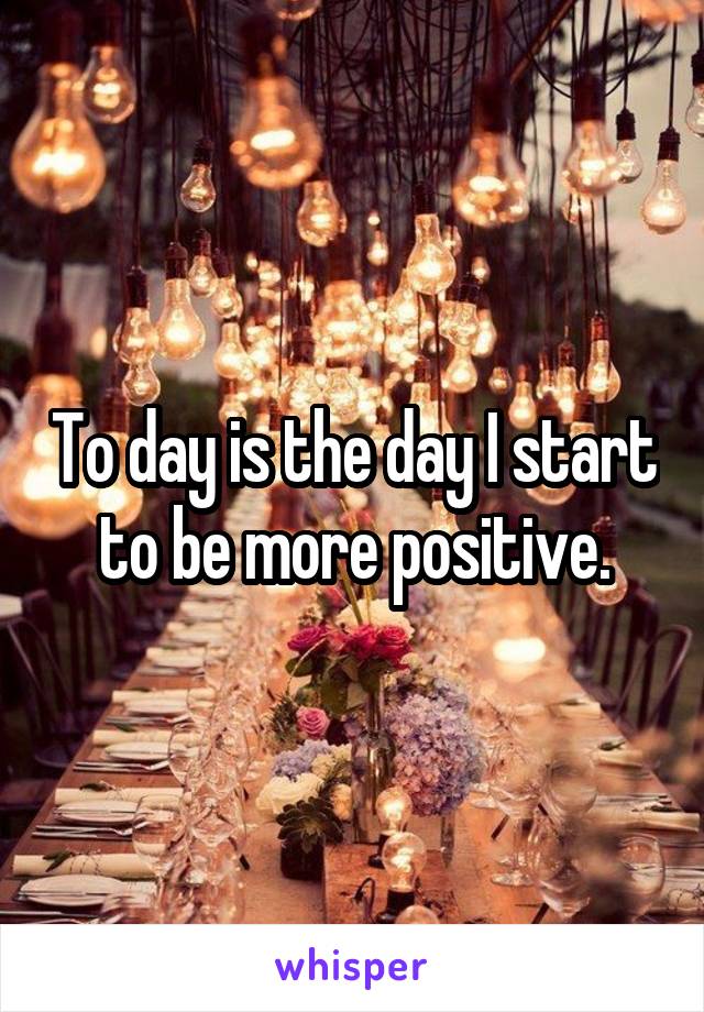 To day is the day I start to be more positive.