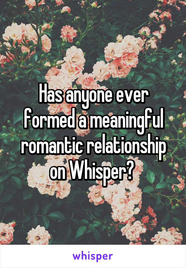 Has anyone ever formed a meaningful romantic relationship on Whisper? 