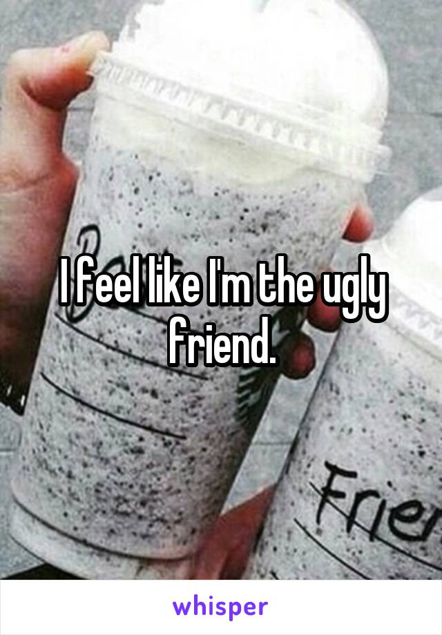 I feel like I'm the ugly friend.