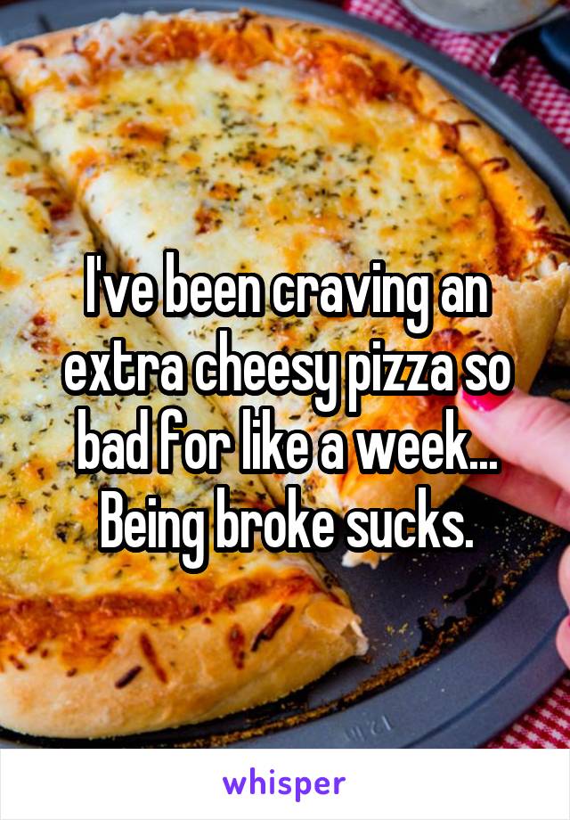 I've been craving an extra cheesy pizza so bad for like a week... Being broke sucks.