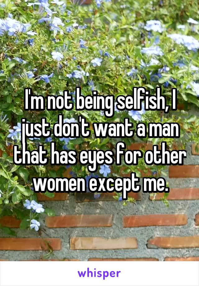 I'm not being selfish, I just don't want a man that has eyes for other women except me.