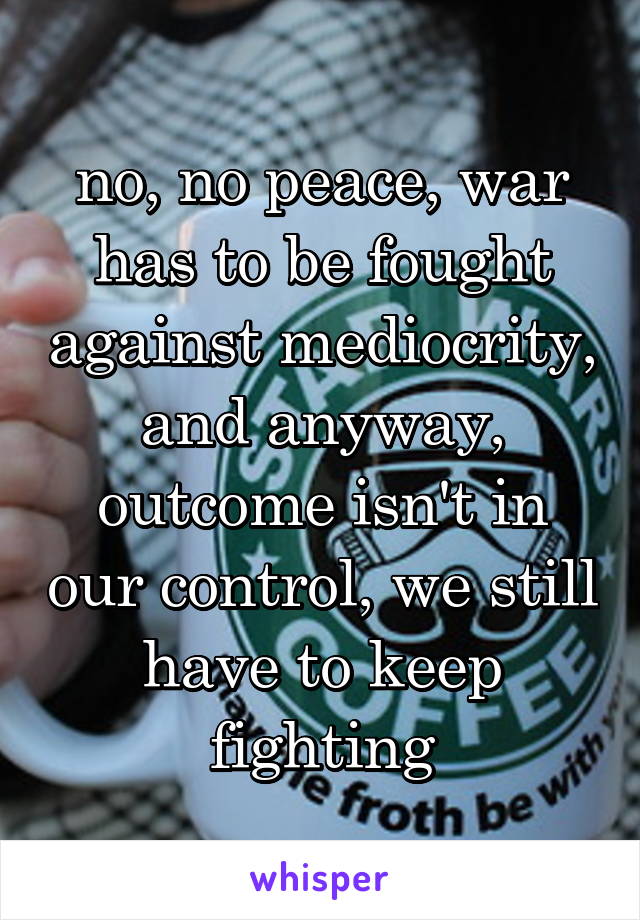 no, no peace, war has to be fought against mediocrity, and anyway, outcome isn't in our control, we still have to keep fighting