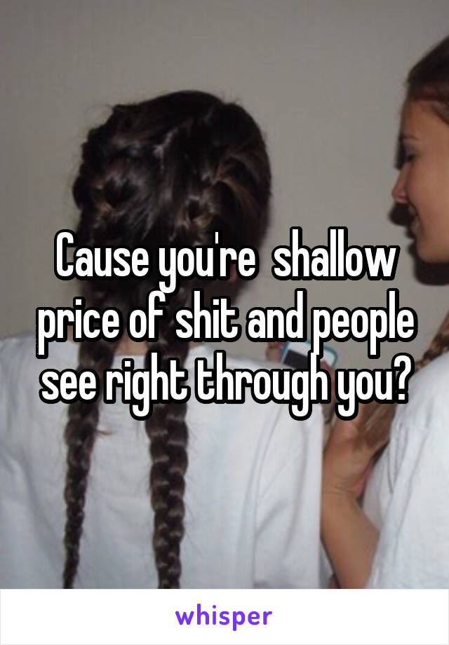 Cause you're  shallow price of shit and people see right through you?