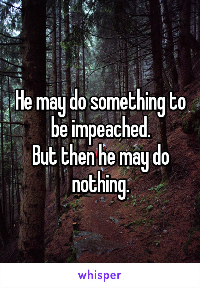 He may do something to be impeached.
But then he may do nothing.