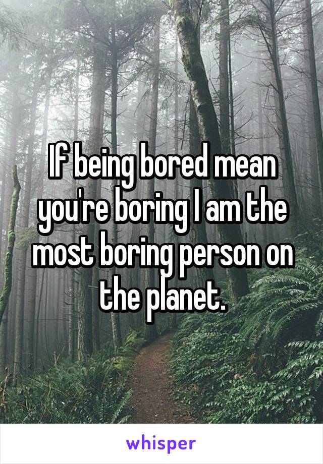 If being bored mean you're boring I am the most boring person on the planet.