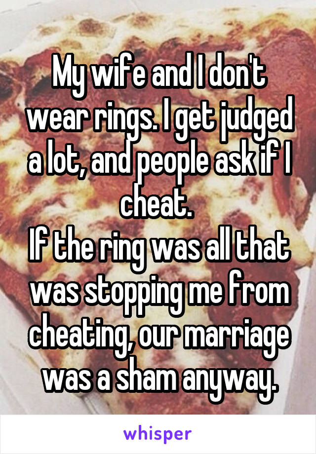 My wife and I don't wear rings. I get judged a lot, and people ask if I cheat. 
If the ring was all that was stopping me from cheating, our marriage was a sham anyway.