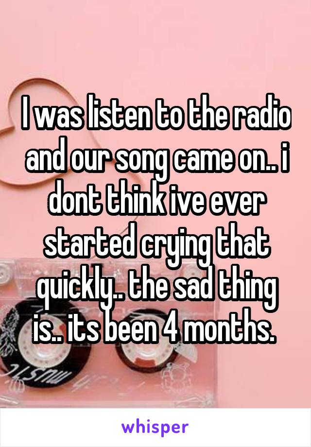 I was listen to the radio and our song came on.. i dont think ive ever started crying that quickly.. the sad thing is.. its been 4 months. 