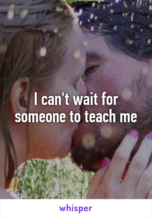 I can't wait for someone to teach me