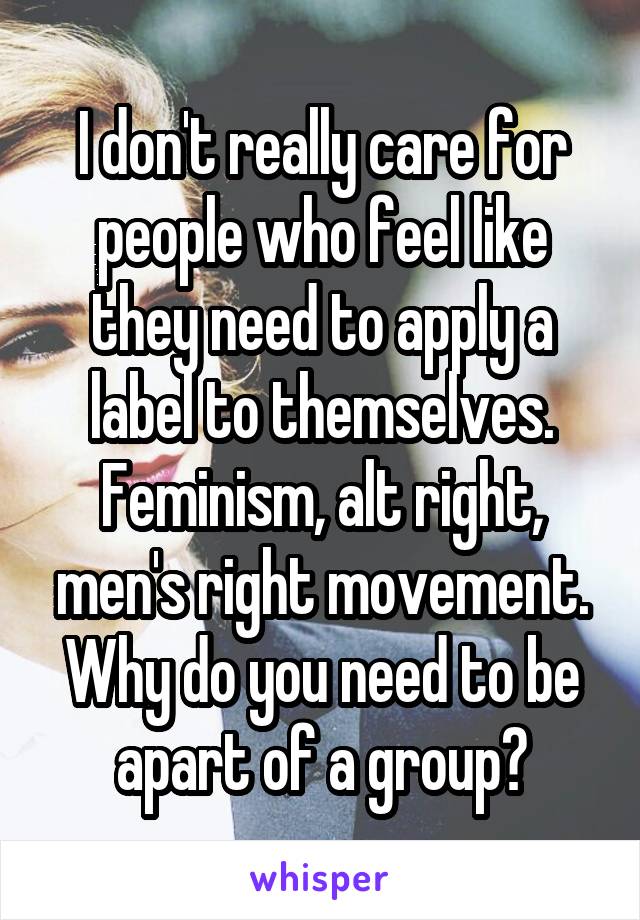 I don't really care for people who feel like they need to apply a label to themselves. Feminism, alt right, men's right movement. Why do you need to be apart of a group?