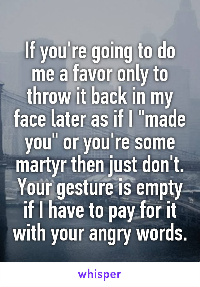 If you're going to do me a favor only to throw it back in my face later as if I "made you" or you're some martyr then just don't. Your gesture is empty if I have to pay for it with your angry words.