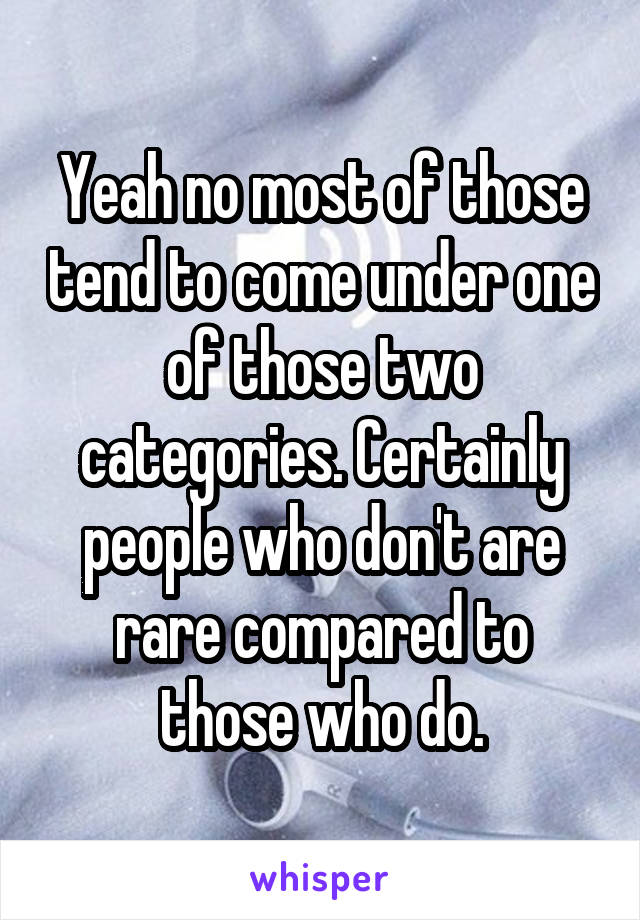 Yeah no most of those tend to come under one of those two categories. Certainly people who don't are rare compared to those who do.