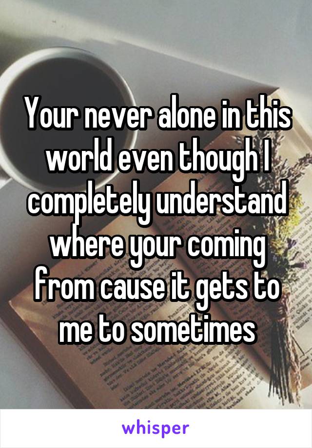 Your never alone in this world even though I completely understand where your coming from cause it gets to me to sometimes