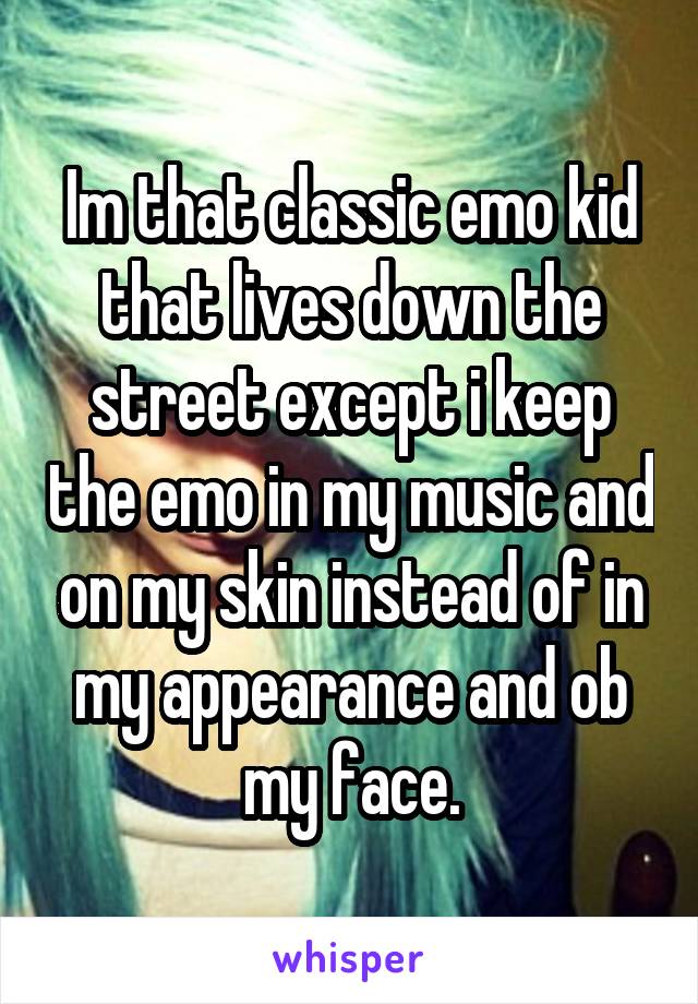 Im that classic emo kid that lives down the street except i keep the emo in my music and on my skin instead of in my appearance and ob my face.