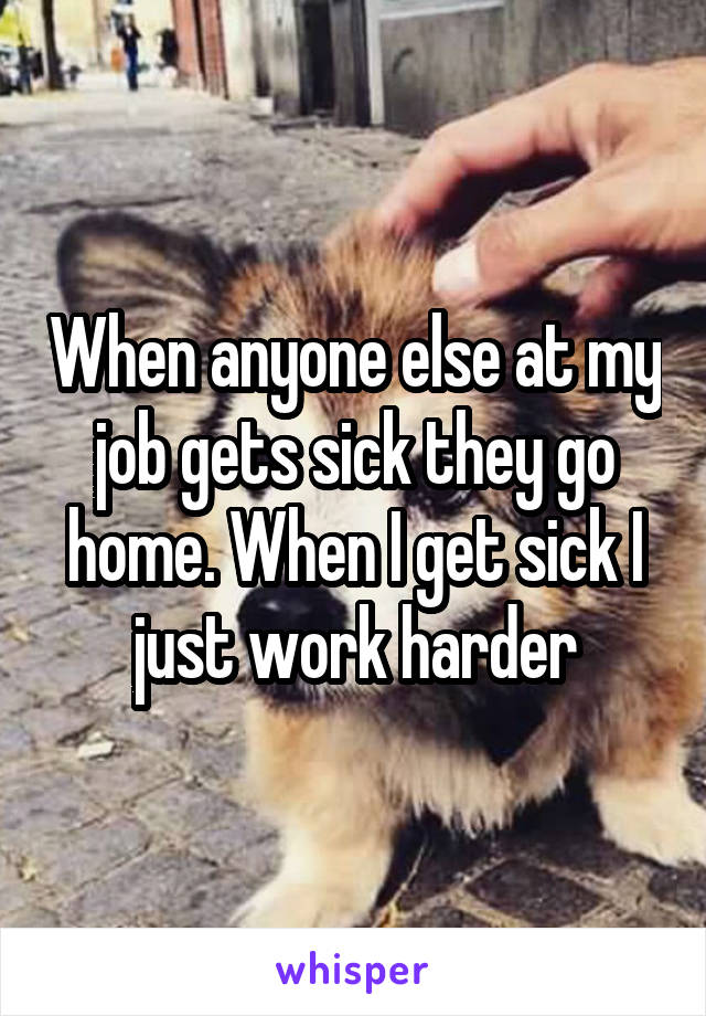 When anyone else at my job gets sick they go home. When I get sick I just work harder