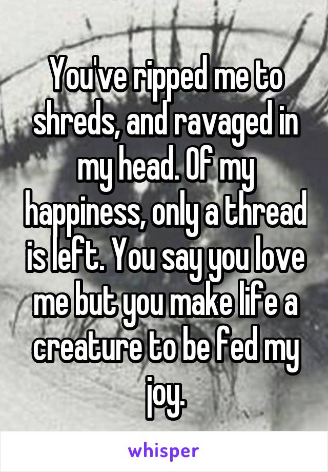 You've ripped me to shreds, and ravaged in my head. Of my happiness, only a thread is left. You say you love me but you make life a creature to be fed my joy.