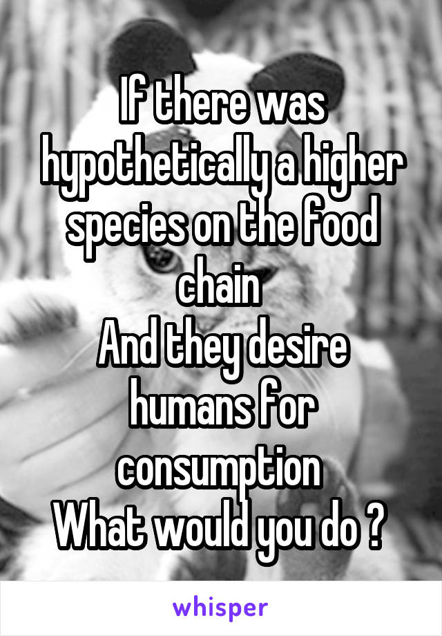 If there was hypothetically a higher species on the food chain 
And they desire humans for consumption 
What would you do ? 