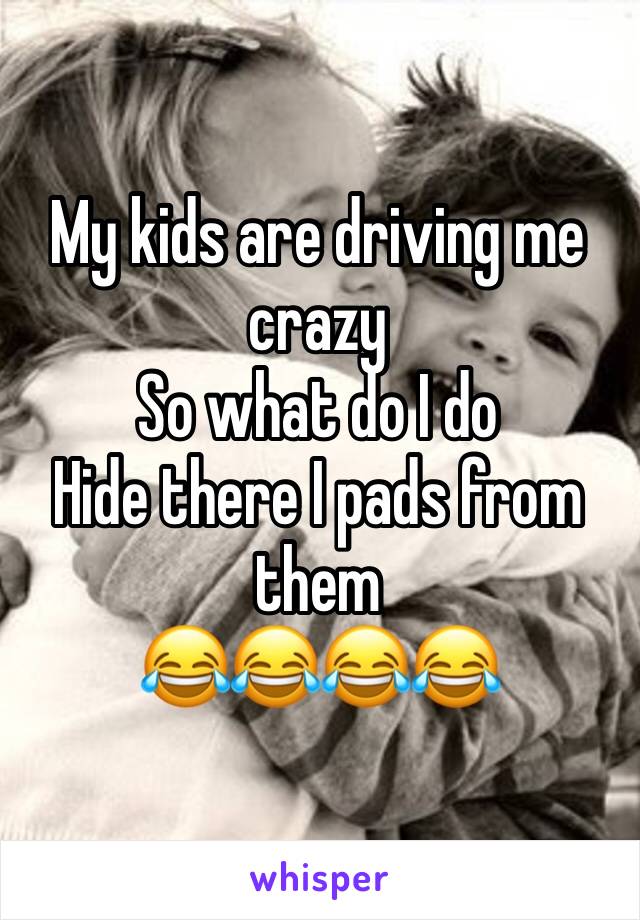 My kids are driving me crazy
So what do I do
Hide there I pads from them 
😂😂😂😂