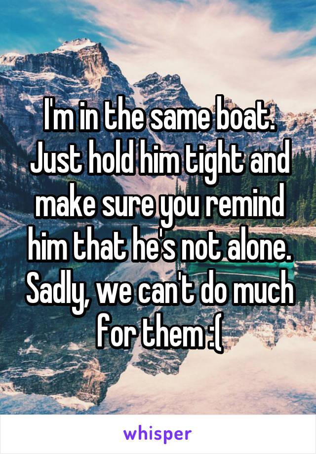 I'm in the same boat. Just hold him tight and make sure you remind him that he's not alone. Sadly, we can't do much for them :(