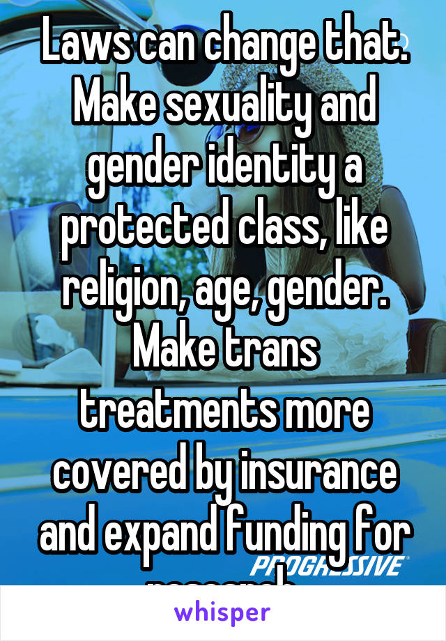 Laws can change that. Make sexuality and gender identity a protected class, like religion, age, gender. Make trans treatments more covered by insurance and expand funding for research.