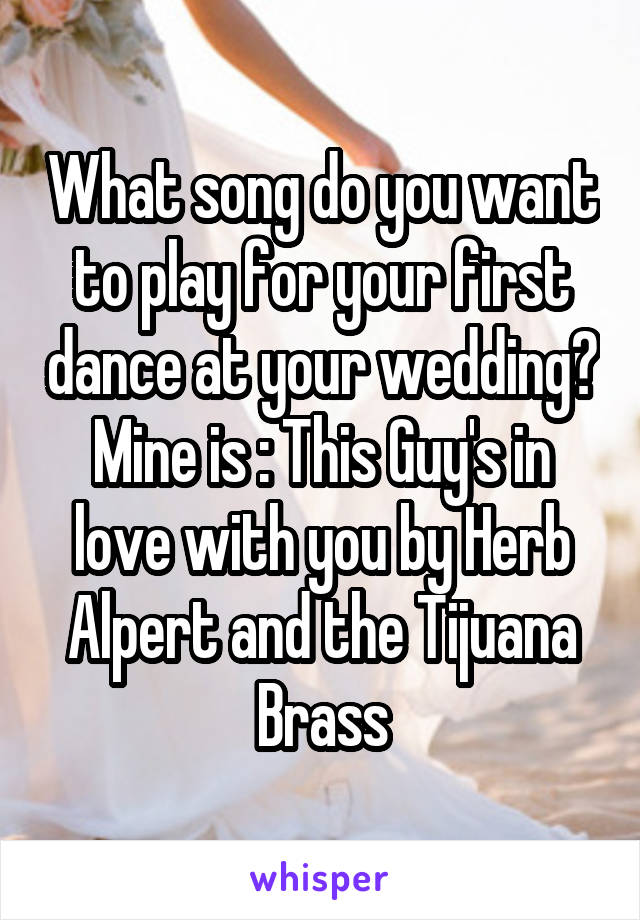 What song do you want to play for your first dance at your wedding?
Mine is : This Guy's in love with you by Herb Alpert and the Tijuana Brass