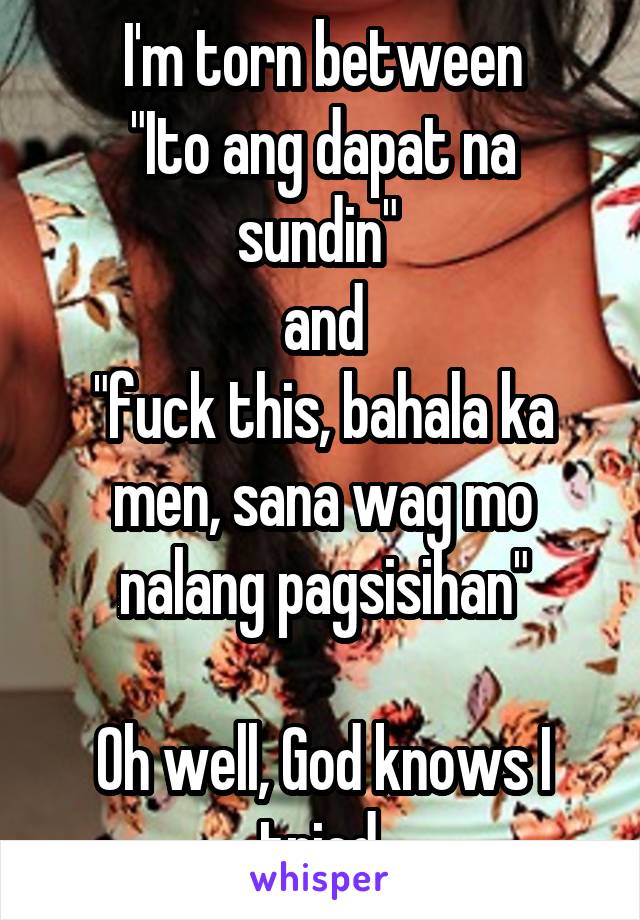 I'm torn between
"Ito ang dapat na sundin" 
and
"fuck this, bahala ka men, sana wag mo nalang pagsisihan"

Oh well, God knows I tried.