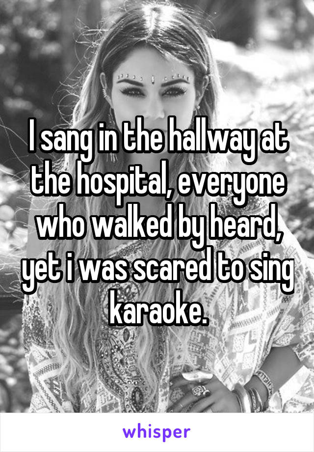 I sang in the hallway at the hospital, everyone who walked by heard, yet i was scared to sing karaoke.