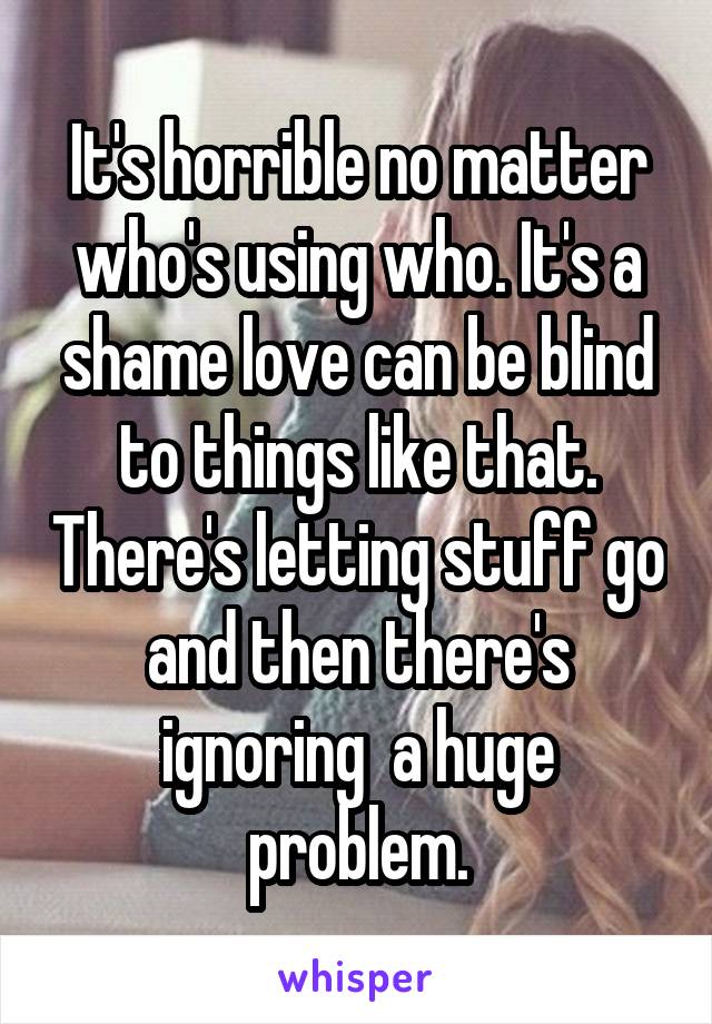 It's horrible no matter who's using who. It's a shame love can be blind to things like that. There's letting stuff go and then there's ignoring  a huge problem.