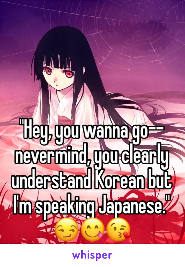 "Hey, you wanna go-- nevermind, you clearly understand Korean but I'm speaking Japanese." 😏😋😘