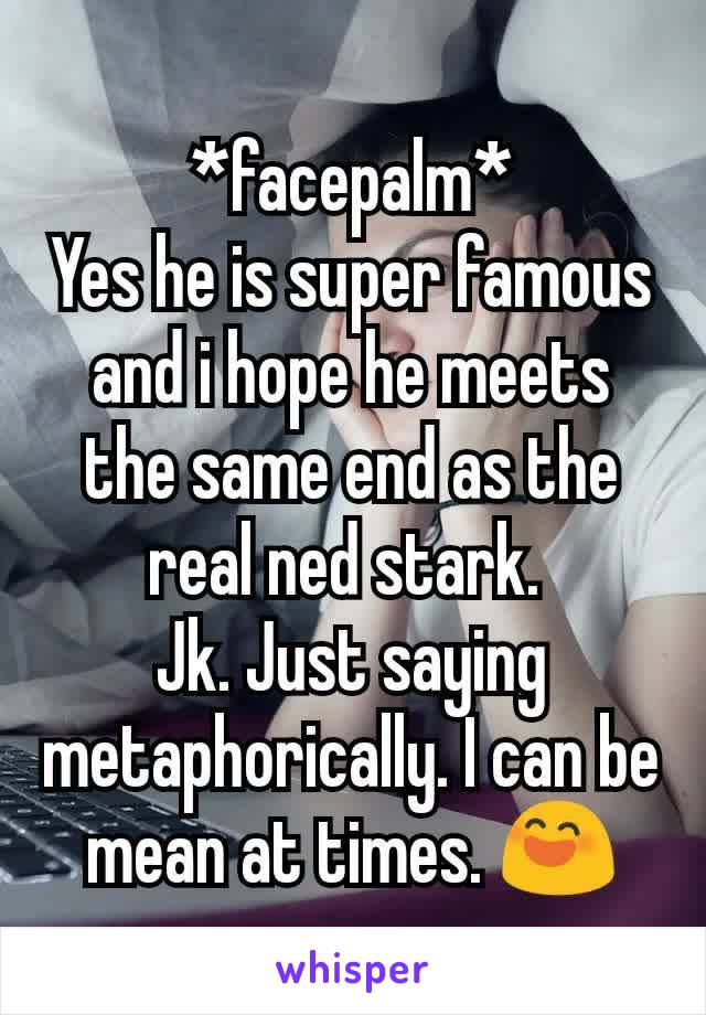 *facepalm*
Yes he is super famous and i hope he meets the same end as the real ned stark. 
Jk. Just saying metaphorically. I can be mean at times. 😄