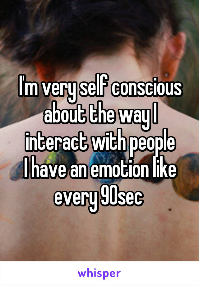 I'm very self conscious about the way I interact with people
I have an emotion like every 90sec 