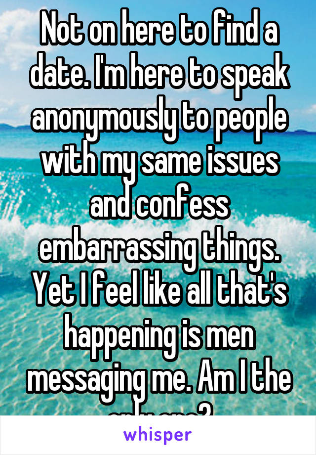 Not on here to find a date. I'm here to speak anonymously to people with my same issues and confess embarrassing things. Yet I feel like all that's happening is men messaging me. Am I the only one?