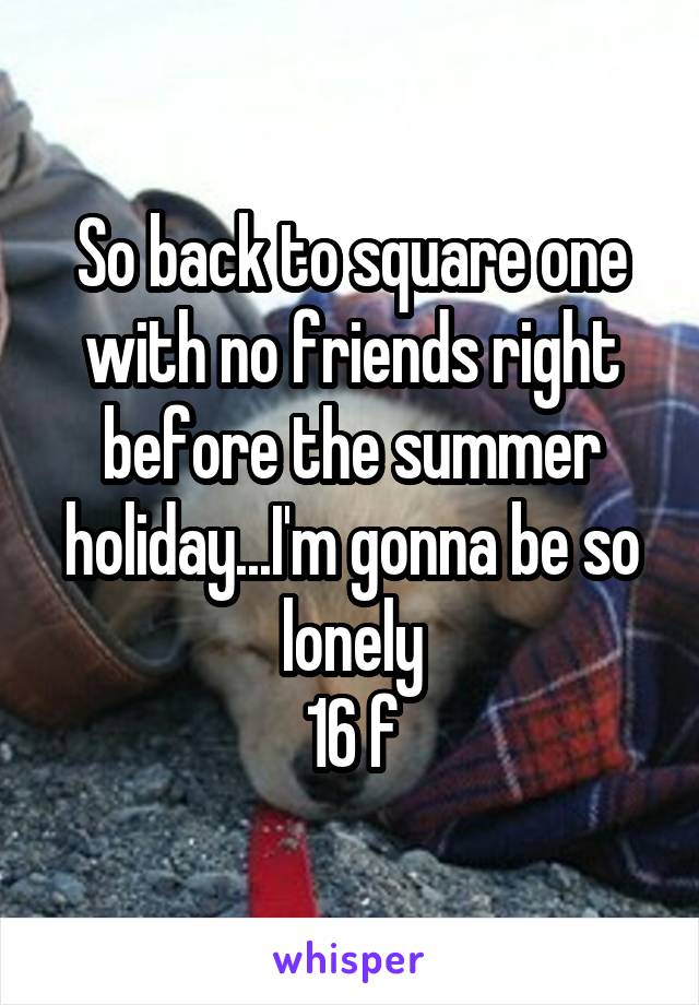 So back to square one with no friends right before the summer holiday...I'm gonna be so lonely
16 f