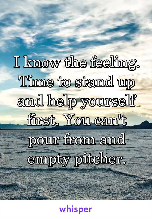 I know the feeling. Time to stand up and help yourself first. You can't pour from and empty pitcher.