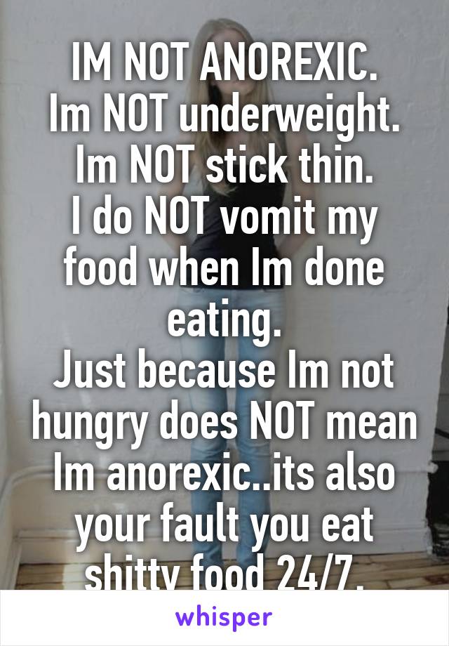 IM NOT ANOREXIC.
Im NOT underweight.
Im NOT stick thin.
I do NOT vomit my food when Im done eating.
Just because Im not hungry does NOT mean Im anorexic..its also your fault you eat shitty food 24/7.