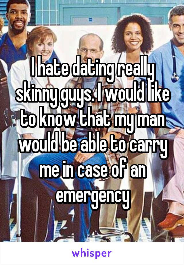 I hate dating really skinny guys. I would like to know that my man would be able to carry me in case of an emergency